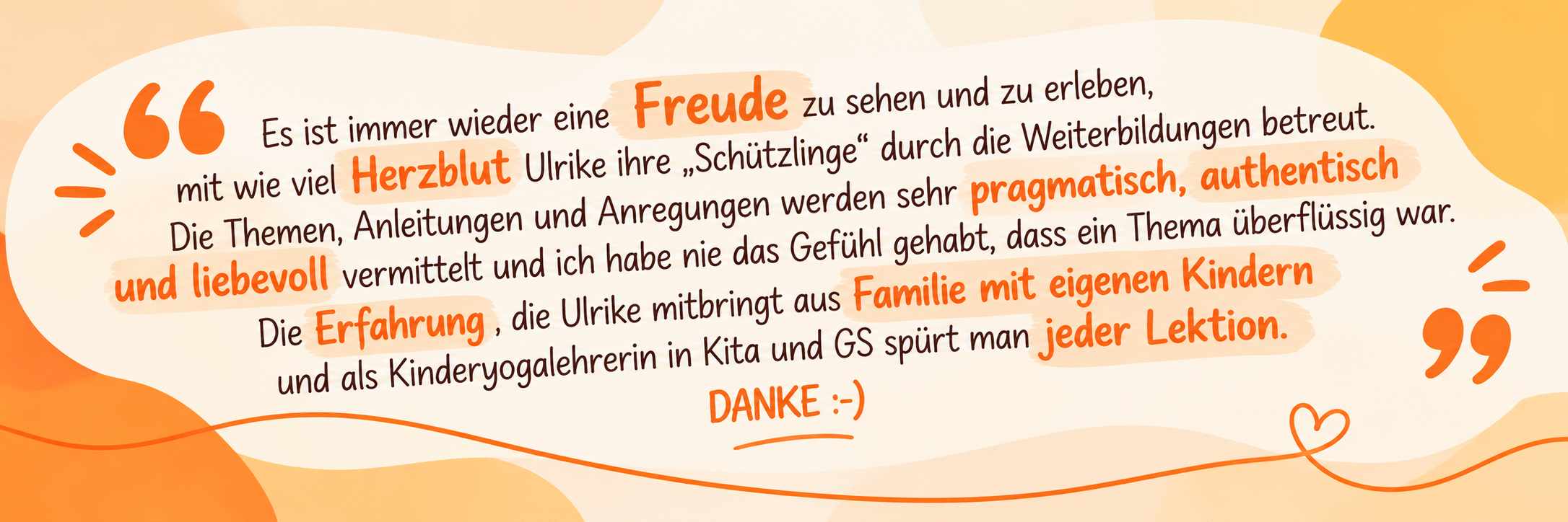 Rückmeldung einer Teilnehmerin zu Ulrikes Weiterbildungen: Es ist immer wieder eine Freude zu sehen und zu erleben, mit wie viel Herzblut Ulrike ihre Schützlinge betreut. Die Themen werden pragmatisch, authentisch und liebevoll vermittelt. Die Erfahrung aus Familie mit eigenen Kindern und als Kinderyogalehrerin in Kita und GS spürt man jeder Lektion.
